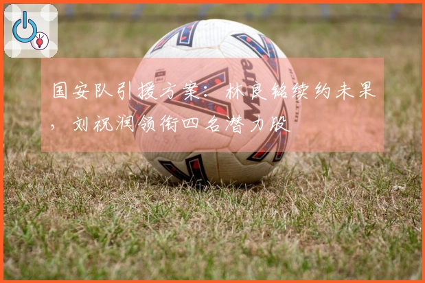 国安队引援方案：林良铭续约未果，刘祝润领衔四名潜力股